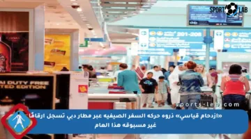 «ازدحام قياسي» ذروة حركة السفر الصيفية عبر مطار دبي تسجل أرقامًا غير مسبوقة هذا العام